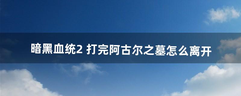 暗黑血统2 打完阿古尔之墓怎么离开（暗黑血统2传送门位置)